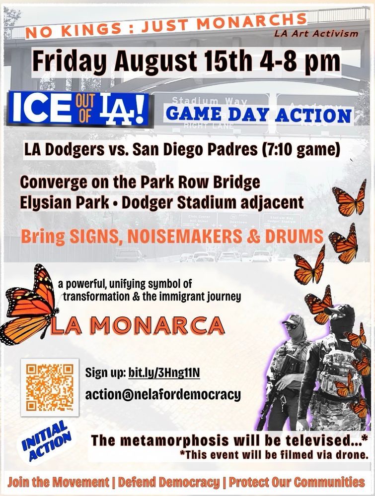 NO KINGS : JUST MONARCHS
#LAArtActivism
Friday August 15th 4-8 pm
#ICEOutOfLA!
GAME DAY ACTION.
LA Dodgers vs. San Diego Padres (7:10 game).
Converge on the Park Row Bridge,
Elysian Park, Dodger Stadium adjacent.
Bring SIGNS, NOISEMAKERS & DRUMS.
A powerful, unifying symbol of transformation & the immigrant journey:
LA MONARCA.
Sign up: bit.ly/3Hng11N

The metamorphosis will be televised...
This event will be filmed via drone.
Join the Movement, Defend Democracy, Protect Our Communities.

action@nelafordemocracy