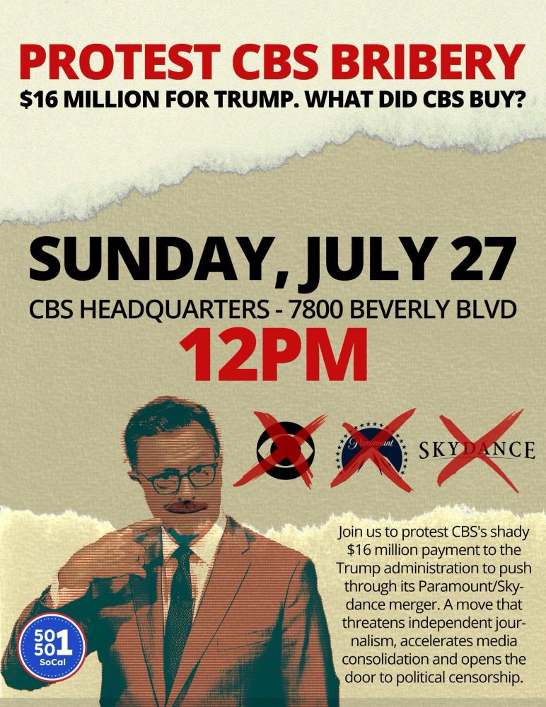 Image of Stephen Colbert and logos of Paramount, CBS & Skydance. 
Text: PROTEST CBS BRIBERY. $16 MILLION FOR TRUMP. WHAT DID CBS BUY?
SUNDAY, JULY 27
CBS HEADQUARTERS, 7800 BEVERLY BLVD.
12PM.

Join us to protest CBS's shady $16 million payment to the Trump administration to push through its Paramount/Skydance merger. A move that threatens independent journalism, accelerates media consolidation and opens the door to political censorship.

50501 SoCal. 