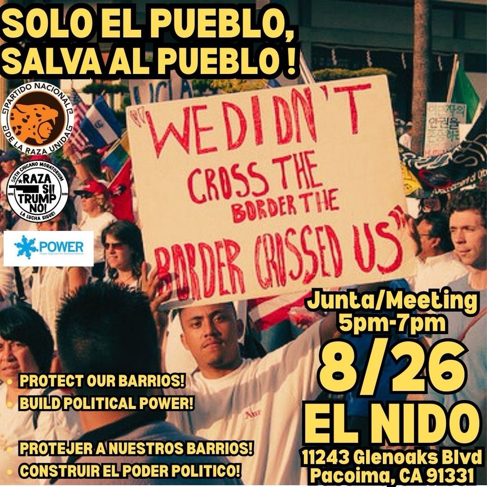 Flyer with image of protesters and sign: “We didn’t cross the border, the border crossed us.”

SOLO EL PUEBLO, SALVA AL PUEBLO!
Junta/Meeting 8/26/25, 5pm-7pm

PROTECT OUR BARRIOS!
BUILD POLITICAL POWER!

PROTEJER A NUESTROS BARRIOS!
CONSTRUIR EL PODER POLITICO!

EL NIDO 
11243 Glenoaks Blvd
Pacoima, CA 91331