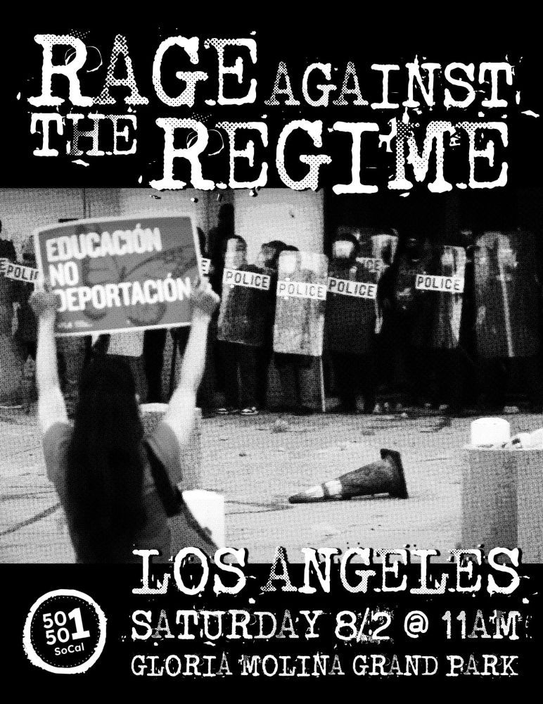 Image of protester holding a sign up to a line of Police with helmets and shields that says “EDUCACIÓN. NO DEPORTACION.”
Text: RAGE AGAINST THE REGIME.
LOS ANGELES.
SATURDAY August 2 at 11AM.
GLORIA MOLINA GRAND PARK.
50501 SoCal. 