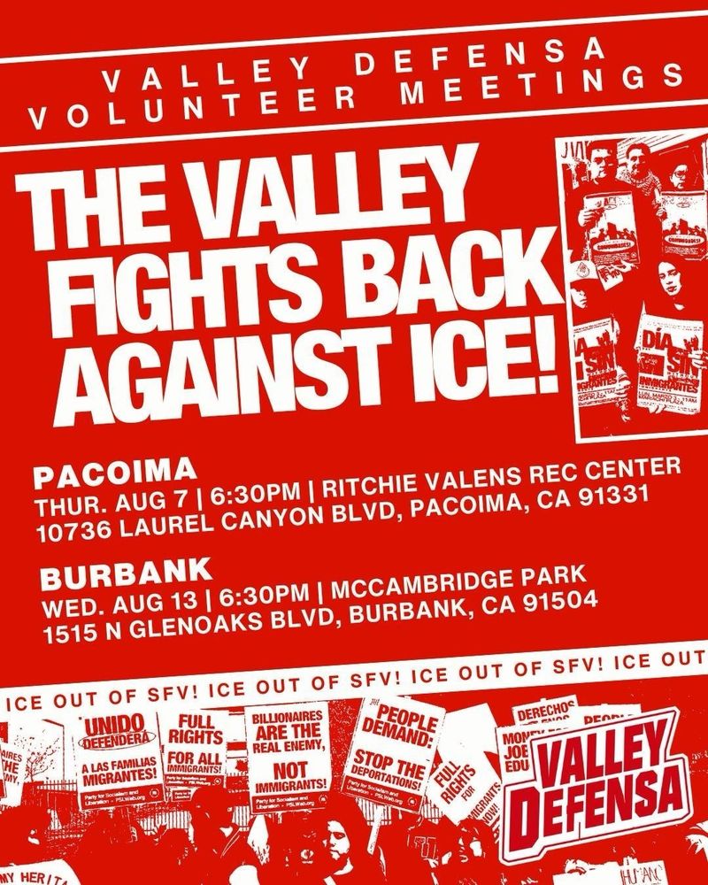 Red flyer with white text and image of anti-ICE protesters.
VALLEY DEFENSA
VOLUNTEER MEETINGS.
THE VALLEY FIGHTS BACK AGAINST ICE!
PACOIMA:
THUR. AUG 7 | 6:30PM | RITCHIE VALENS REC CENTER.
10736 LAUREL CANYON BLVD, PACOIMA, CA 91331.
BURBANK:
WED. AUG 13 | 6:30PM | MCCAMBRIDGE PARK.
1515 N GLENOAKS BLVD, BURBANK, CA 91504.
ICE OUT OF SFV! ICE OUT OF SFV! 