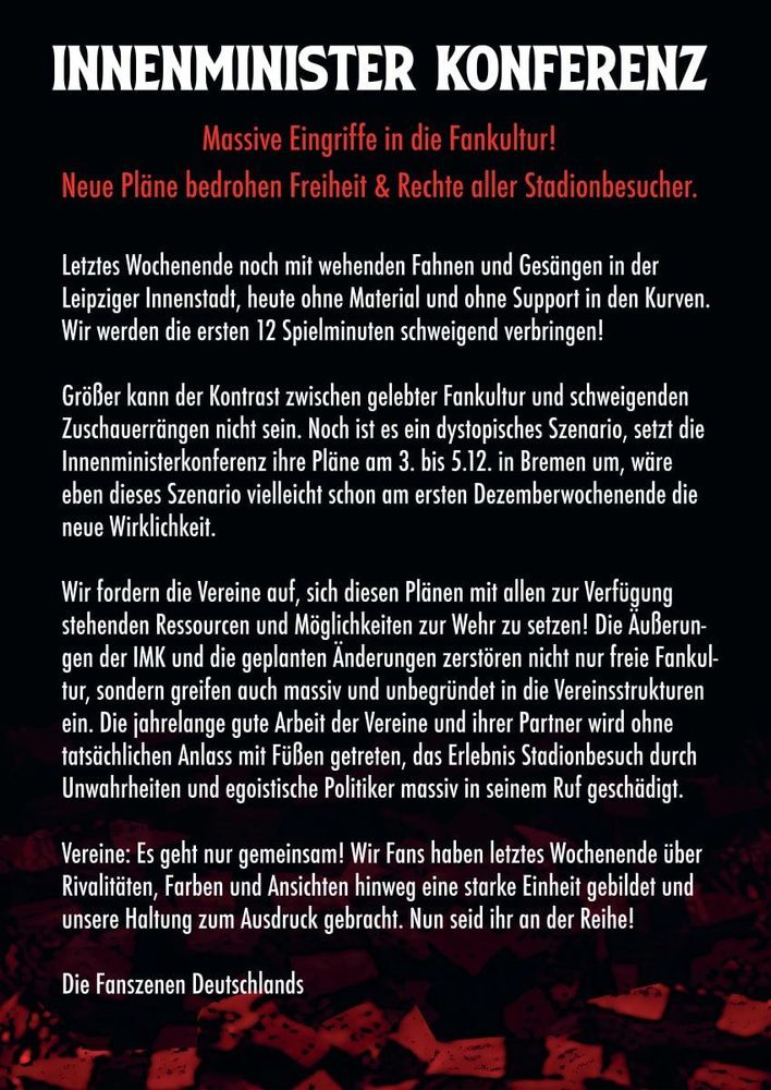 INNENMINISTER KONFERENZ
Massive Eingriffe in die Fankultur!
Neue Pläne bedrohen Freiheit & Rechte aller Stadionbesucher.
Letztes Wochenende noch mit wehenden Fahnen und Gesängen in der Leipziger Innenstadt, heute ohne Material und ohne Support in den Kurven.
Wir werden die ersten 12 Spielminuten schweigend verbringen!
Größer kann der Kontrast zwischen gelebter Fankultur und schweigenden Zuschauerrängen nicht sein. Noch ist es ein dystopisches Szenario, setzt die Innenministerkonferenz ihre Pläne am 3. bis 5.12. in Bremen um, wäre eben dieses Szenario vielleicht schon am ersten Dezemberwochenende die neue Wirklichkeit.
Wir tordern die Vereine auf.
, sich diesen Plänen mit allen zur Vertügung
stehenden Ressourcen und Möglichkeiten zur Wehr zu setzen! Die Außerun-gen der IMK und die geplanten Anderungen zerstören nicht nur freie Fankul-tur, sondern greifen auch massiv und unbegründet in die Vereinsstrukturen ein. Die jahrelange gute Arbeit der Vereine und ihrer Partner wird ohne tatsächlichen Anlass mit Füßen getreten, das Erlebnis Stadionbesuch durch Unwahrheiten und egoistische Politiker massiv in seinem Ruf geschädigt.
Vereine: Es geht nur gemeinsam! Wir Fans haben letztes Wochenende über Rivalitäten, Farben und Ansichten hinweg eine starke Einheit gebildet und unsere Haltung zum Ausdruck gebracht. Nun seid ihr an der Reihe!
Die Fanszenen Deutschlands