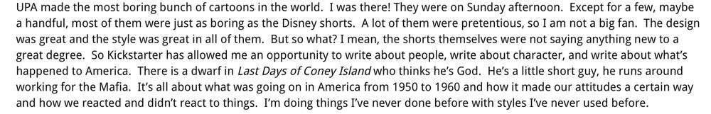 UPA made the most boring bunch of cartoons in the world. I was there! They were on Sunday afternoon. Except for a few, maybe
a handful, most of them were just as boring as the Disney shorts. A lot of them were pretentious, so I am not a big fan. The design
was great and the style was great in all of them. But so what? I mean, the shorts themselves were not saying anything new to a
great degree. So Kickstarter has allowed me an opportunity to write about people, write about character, and write about what's
happened to America. There is a dwarf in Last Days of Coney Island who thinks he's God. He's a little short guy, he runs around
working for the Mafia. It's all about what was going on in America from 1950 to 1960 and how it made our attitudes a certain way
and how we reacted and didn't react to things. I'm doing things I've never done before with styles I've never used before