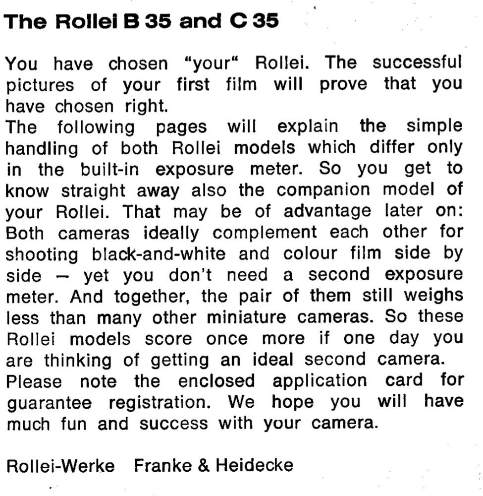 The Rollei B 35 and C 35
You have chosen "your" Rollei. The successful pictures of your first film will prove that you have chosen right.
The following pages will explain the simple handling of both Rollei models which differ only in the built-in exposure meter. So you get to know straight away also the companion model of your Rollei. That may be of advantage later on:
Both cameras ideally complement each other for shooting black-and-white and colour film side by side - yet you don't need a second exposure meter. And together, the pair of them still weighs less than many other miniature cameras. So these Rollei models score once more if one day you are thinking of getting an ideal second camera.
Please note the enclosed application card for guarantee registration. We hope you will have much fun and success with your camera.
Rollei-Werke Franke & Heidecke