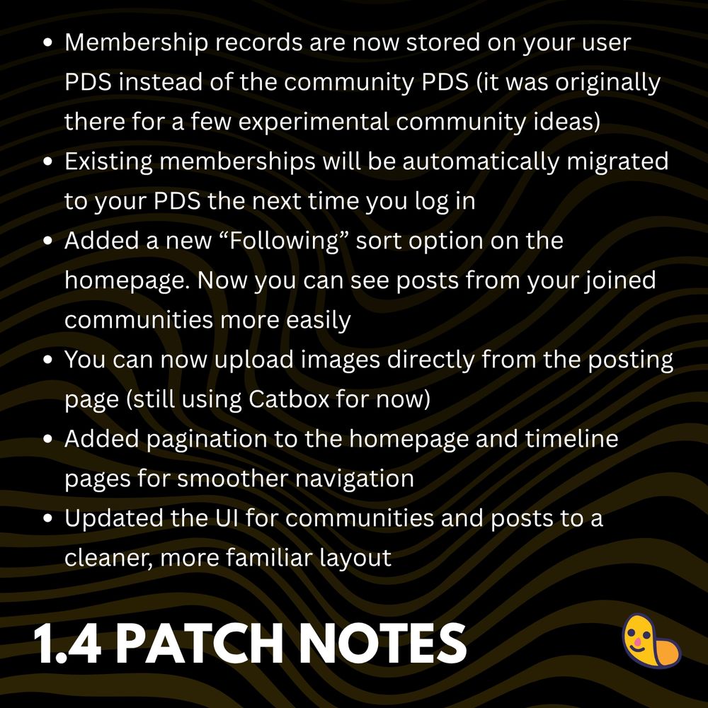 Membership records are now stored on your user PDS instead of the community PDS (it was originally there for a few experimental community ideas)

Existing memberships will be automatically migrated to your PDS the next time you log in

Added a new “Following” sort option on the homepage. Now you can see posts from your joined communities more easily

You can now upload images directly from the posting page (still using Catbox for now)

Added pagination to the homepage and timeline pages for smoother navigation

Updated the UI for communities and posts to a cleaner, more familiar layout
