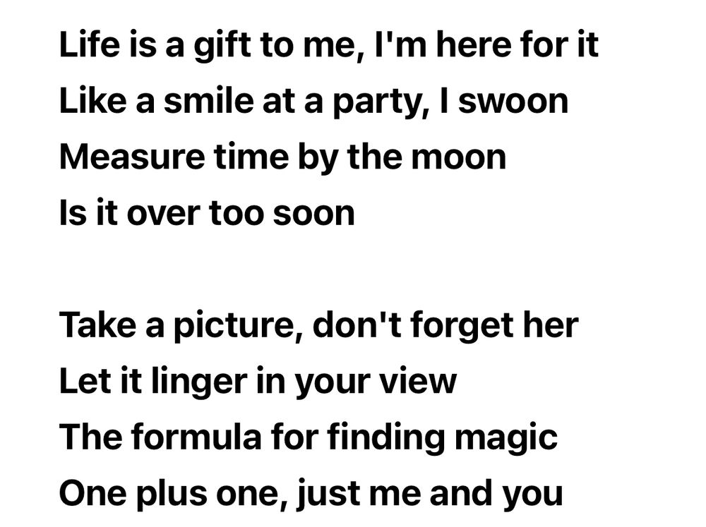 Life is a gift to me, l'm here for it
Like a smile at a party, I swoon
Measure time by the moon
Is it over too soon

Take a picture, don't forget her
Let it linger in your view
The formula for finding magic
One plus one, just me and you