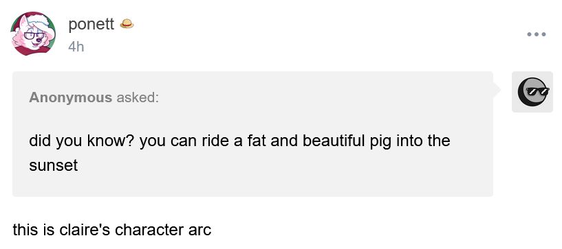 A screenshot of a Tumblr ask post. Anonymous asked: "did you know? you can ride a fat and beautiful pig into the sunset"

ponett answers: "this is claire's character arc"