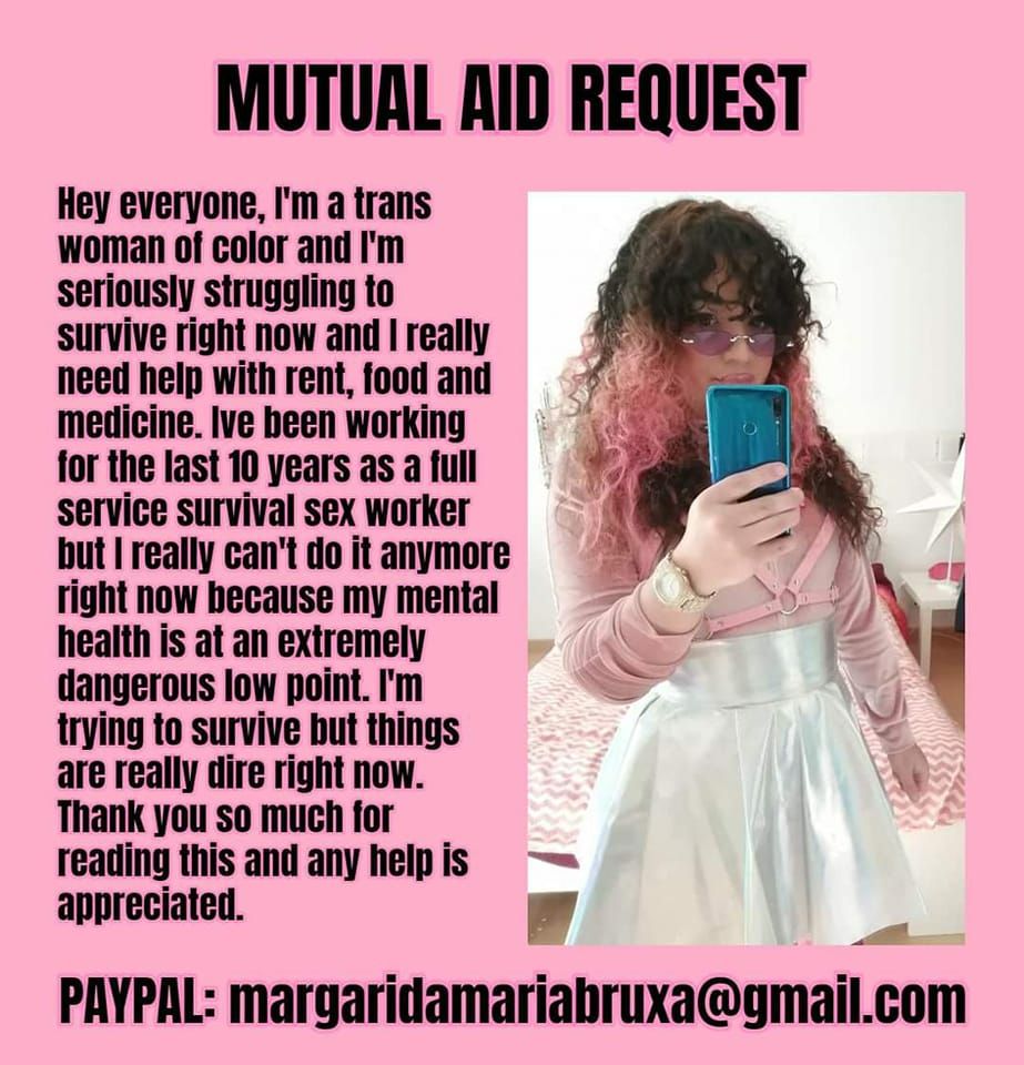 A graphic with a pink background and a photo of a trans woman of color with curly hair with a text saying: "Mutual Aid Request. Hey everyone, I'm a trans woman of color and I'm seriously struggling to survive right now and I really need help with rent, food and medicine. I've been working for the last 10 yers as a full service survival sex worker but I really can't do it anymore right now because my mental health is at an extremely dangerous low point. I'm trying to survive but things are really dire right now. Thank you so much reading this and any help is appreciated. PAYPAL: margaridamariabruxa@gmail.com".