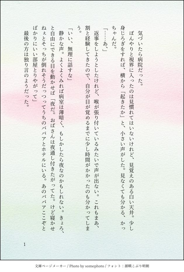 印刷された本の本文の体裁で画像化されたテキストです。

画像情報：generated by 文庫ページメーカー / Photo by somephoto / フォント：源暎こぶり明朝

以下は本文の内容です。



　気づいたら病院だった。
　ぼんやりと視界に入ったのは見慣れてはいないけれど、見覚えのある白い天井。少し身じろぎをすれば、横から「起きたか」と、小さい声がした。見なくても分かる、かっちゃんだ。
「……あ、」
　返事をしようとしたけれど、喉が張り付いているみたいで声が出ない。これもまあ、割と経験してきたので、自分が目が覚めるまでに少し時間がかかったのも分かってしまう。
「いい、無理に話すな」
　静かな声。よくよくみれば病室は薄暗く、もしかしたら夜なのかもしれない。きょろ、と自由にできる目を動かせば「夜だ。おばさんは夜通し付きたがってた。けど寝かせねぇとそっちが倒れそうだっつってうちのババアとホテルにいる。あのババアここぞとばかりにいい部屋とりやがって」
　最後の方は独り言のようだった。
