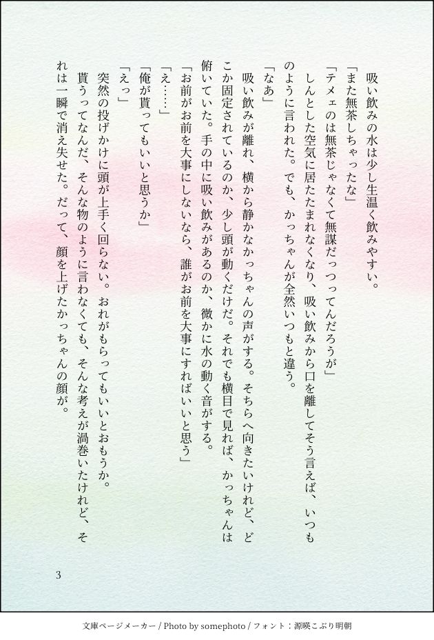 　吸い飲みの水は少し生温く飲みやすい。
「また無茶しちゃったな」
「テメェのは無茶じゃなくて無謀だっつってんだろうが」
　しんとした空気に居たたまれなくなり、吸い飲みから口を離してそう言えば、いつものように言われた。でも、かっちゃんが全然いつもと違う。
「なあ」
　吸い飲みが離れ、横から静かなかっちゃんの声がする。そちらへ向きたいけれど、どこか固定されているのか、少し頭が動くだけだ。それでも横目で見れば、かっちゃんは俯いていた。手の中に吸い飲みがあるのか、微かに水の動く音がする。
「お前がお前を大事にしないなら、誰がお前を大事にすればいいと思う」
「え……」
「俺が貰ってもいいと思うか」
「えっ」
　突然の投げかけに頭が上手く回らない。おれがもらってもいいとおもうか。
　貰うってなんだ、そんな物のように言わなくても、そんな考えが渦巻いたけれど、それは一瞬で消え失せた。だって、顔を上げたかっちゃんの顔が。
