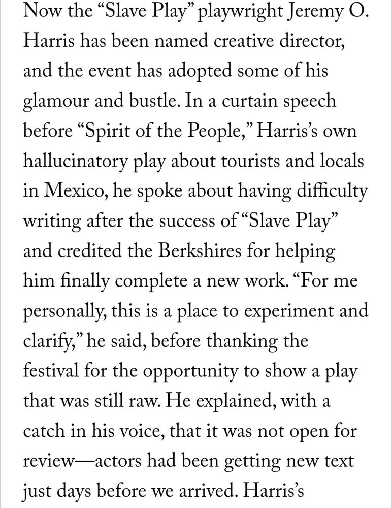 A screenshot from the New Yorker: 

Now the “Slave Play” playwright Jeremy O. Harris has been named creative director, and the event has adopted some of his glamour and bustle. In a curtain speech before “Spirit of the People,” Harris’s own hallucinatory play about tourists and locals in Mexico, he spoke about having difficulty writing after the success of “Slave Play” and credited the Berkshires for helping him finally complete a new work. “For me personally, this is a place to experiment and clarify,” he said, before thanking the festival for the opportunity to show a play that was still raw. He explained, with a catch in his voice, that it was not open for review—actors had been getting new text just days before we arrived.