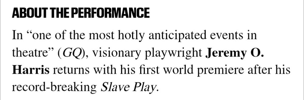 About the Performance
In “one of the most hotly anticipated events in theatre” (GQ), visionary playwright Jeremy O. Harris returns with his first world premiere after his record-breaking Slave Play.