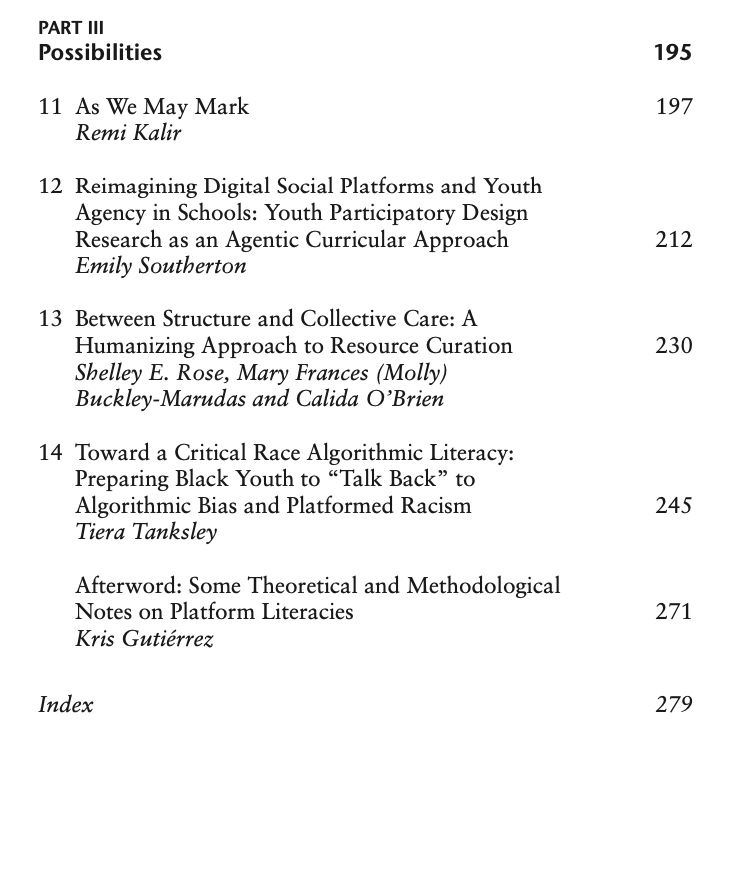 Table of contents, continued.

Part 3 - Possibilities

As We May Mark by Remi Kalir

Reimagining Digital Social Platforms and Youth Agency in Schools: Youth Participatory Design Research as an Agentic Curricular Approach by Emily Southerton

Between Structure and Collective Care: A Humanizing Approach to Resource Curation by Shelley E. Rose, Mary Frances (Molly)
Buckley-Marudas and Calida O’Brien

Toward a Critical Race Algorithmic Literacy: Preparing Black Youth to “Talk Back” to Algorithmic Bias and Platformed Racism by Tiera Tanksley

Afterword: Some Theoretical and Methodological Notes on Platform Literacies by Kris Gutiérrez

Index