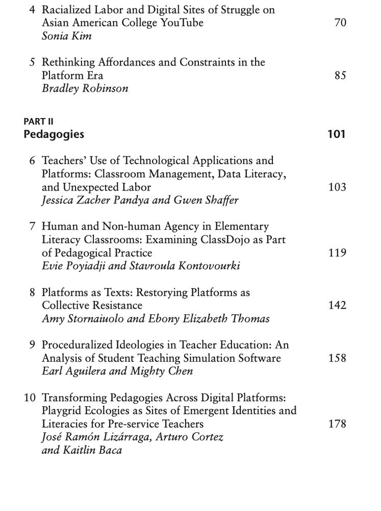 Table of contents, continued. 

Racialized Labor and Digital Sites of Struggle on Asian American College YouTube by Sonia Kim

Rethinking Affordances and Constraints in the Platform Era by Bradley Robinson

PART II - Pedagogies

Teachers’ Use of Technological Applications and Platforms: Classroom Management, Data Literacy,and Unexpected Labor by Jessica Zacher Pandya and Gwen Shaffer

Human and Non-human Agency in Elementary Literacy Classrooms: Examining ClassDojo as Part of Pedagogical Practice by Evie Poyiadji and Stavroula Kontovourki

Platforms as Texts: Restorying Platforms as Collective Resistance by Amy Stornaiuolo and Ebony Elizabeth Thomas

Proceduralized Ideologies in Teacher Education: An Analysis of Student Teaching Simulation Software by Earl Aguilera and Mighty Chen

Transforming Pedagogies Across Digital Platforms: Playgrid Ecologies as Sites of Emergent Identities and Literacies for Pre-service Teachers by José Ramón Lizárraga, Arturo Cortez, and Kaitlin Baca