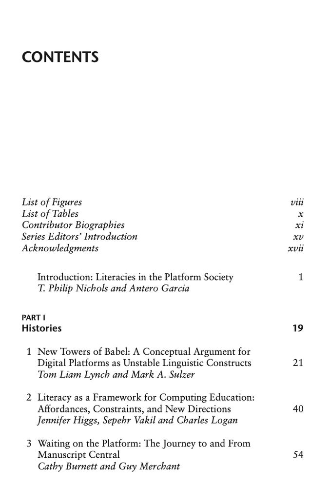 Text from the Table of the Contents.
List of Figures, List of Tables, Contributor Biographies, Series Editors’ Introduction, Acknowledgments.

Introduction: Literacies in the Platform Society by T. Philip Nichols and Antero Garcia

PART I — Histories
New Towers of Babel: A Conceptual Argument for
Digital Platforms as Unstable Linguistic Constructs by Tom Liam Lynch and Mark A. Sulzer

Literacy as a Framework for Computing Education: Affordances, Constraints, and New Directions by Jennifer Higgs, Sepehr Vakil and Charles Logan

Waiting on the Platform: The Journey to and From
Manuscript Central by Cathy Burnett and Guy Merchant