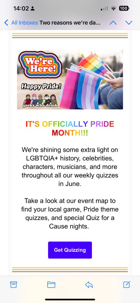 iPhone screenshot of an email newsletter from Geeks Who Drink. The screenshot shows a banner image of a collection of multicolored flags representing gay pride (rainbow) and trans pride (blue, pink, and white) among others. The banner also features the Geeks Who Drink logo beneath stylized text reading, “We’re Here! Happy Pride!” The body of the newsletter reads, “IT’S OFFICIALLY PRIDE MONTH!!! We’re shining some extra light on LGBTQIA+ history, celebrities, characters, musicians, and more throughout all our weekly quizzes in June. Take a look at our event map to find your local game, Pride theme quizzes, and special Quiz for a Cause nights.” Lastly, there is a blue button at the bottom center of the newsletter that reads “Get Quizzing.”