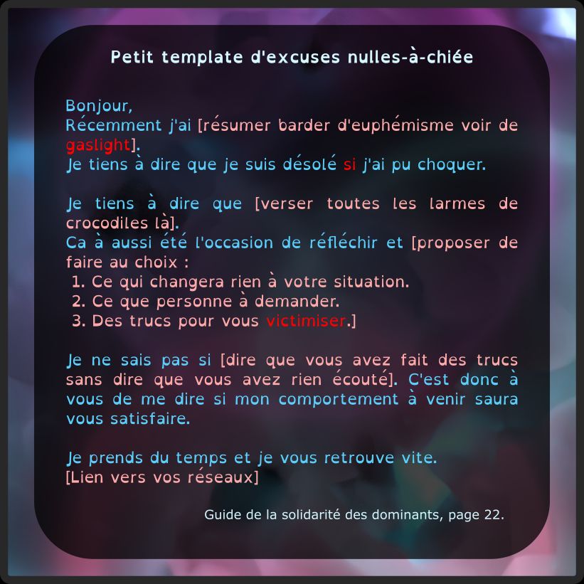 L'image illustre un texte de mauvaises excuses. 
Il prend des exemples flagrants de manipulation est gaslight. Le texte encadre les éléments à modifier dans le texte en fonction du contexte et les redflags sont mis en rouge, comme part exemple le "si" qui remet en doute le tort causé, ou la partie ou l'auteur se victimise dans ses fausses excuses.

Le texte est comme suit :

Bonjour,
Récemment j'ai [résumer barder d'euphémisme voir de gaslight]. 
Je tiens à dire que je suis désolé si j'ai pu choquer.

Je tiens à dire que [verser toutes les larmes de crocodiles là].
Ca à aussi été l'occasion de réfléchir et [proposer de faire au choix :
 
Ce qui changera rien à votre situation.
Ce que personne à demander.
Des trucs pour vous victimiser.]

Je ne sais pas si [dire que vous avez fait des trucs sans dire que vous avez rien écouté]. C'est donc à vous de me dire si mon comportement à venir saura vous satisfaire.

Je prends du temps et je vous retrouve vite.
[Lien vers vos réseaux]