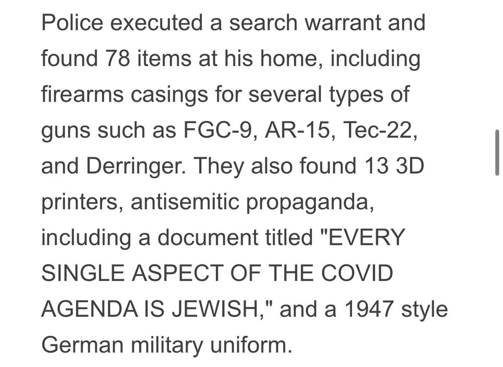 Screenshot of a portion of an article that says “Police executed a search warrant and found 78 items at his home, including firearms casings for several types of guns such as FGC-9, AR-15, Tec-22, and Derringer. They also found 13 3D printers, antisemitic propaganda, including a document titled "EVERY SINGLE ASPECT OF THE COVID AGENDA IS JEWISH," and a 1947 style German military uniform. “