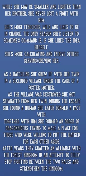 While she may be smaller and lighter than her brother, she never lost a fight with him. 
She's more ferocious, wild and likes to be  in charge. The only reason she'd listen to someone's command is, if she likes the idea herself.
She's more calculating and enjoys others serving/obeying her.

As a hatchling she grew up with her twin in a secluded village under the care of a foster mother.
As the village was destroyed she got separated from her twin. During the escape she found a human she later formed a pact with. 
Together with him she formed an order of dragonriders trying to make a place for those who were willing to put the hatred for each other aside.
After years they crafted an alliance with  the forest kingdom in an attempt to fully stop fighting between the two races and strengthen the kingdom.