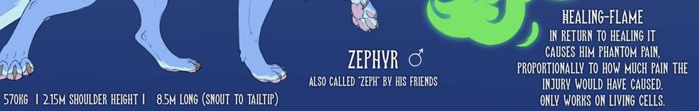 (Infront of the flame)
Healing-flame
In return to healing it causes him phantom pain,
proportionally to how much pain the injury
would have caused.
Only works on living cells.

Zephyr (male symbol)
Also called "Zeph" by his friends

570kg  | 2.15m shoulder height |   8.5m long (snout to tailtip)