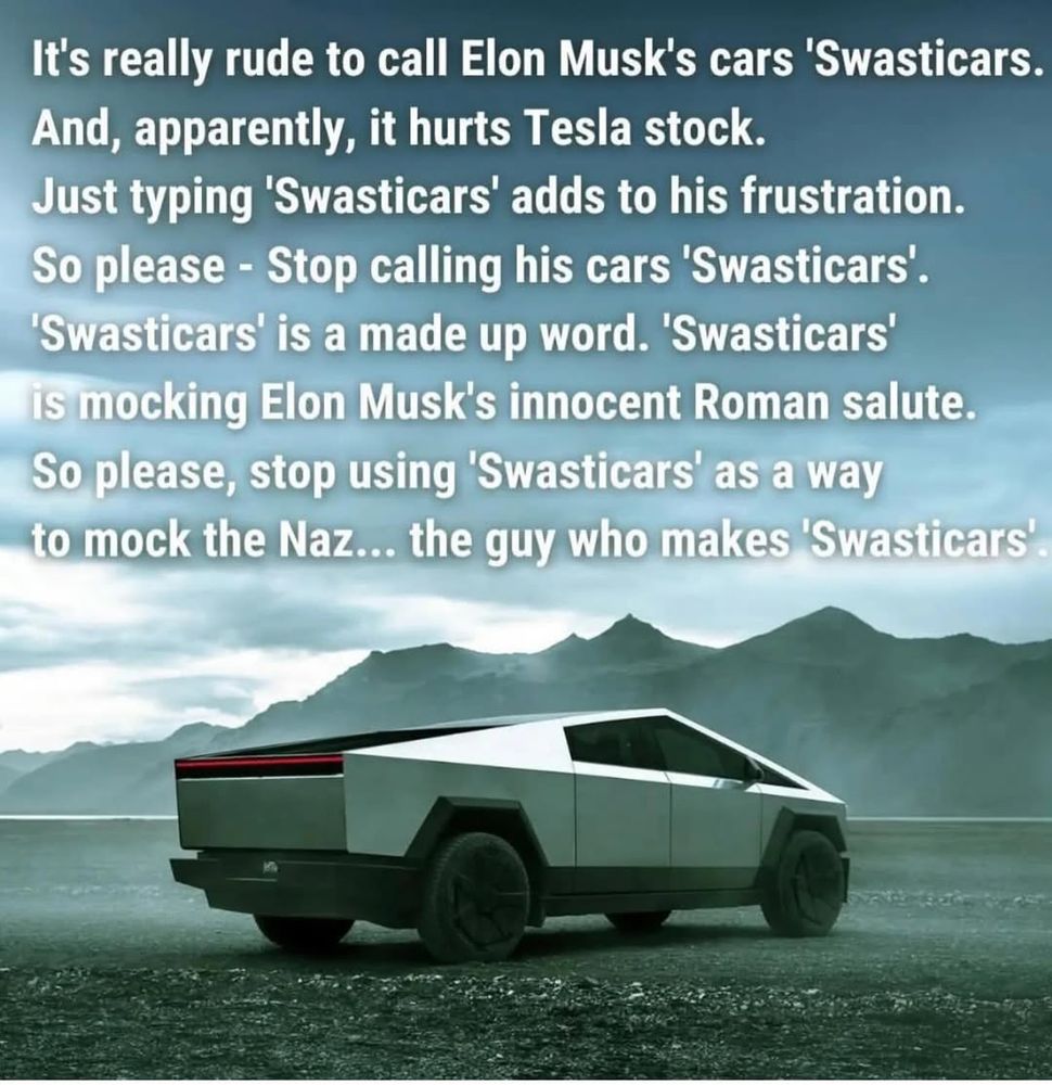 Photo of a silver Tesla cybertruck shown in foreground of a desolate dirt plain with a mountain range in background and gloomy clouded sky overhead. There appears to be a hazy fog over the scene and the overall landscape is eerie and foreboding. 

White text at the top reads: It's really rude to call Elon Musk's cars 'Swasticars.
And, apparently, it hurts Tesla stock.
Just typing 'Swasticars' adds to his frustration.
So please - Stop calling his cars 'Swasticars.
'Swasticars' is a made up word. 'Swasticars' is mocking Elon Musk's innocent Roman salute.
So please, stop using 'Swasticars' as a way to mock the Naz... the guy who makes 'Swasticars'