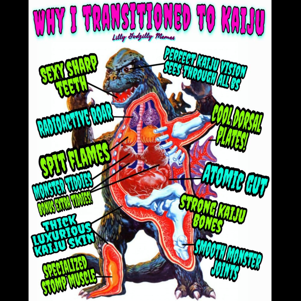 Image is a cartoon depiction of Godzilla that has cut aways to show the underlying anatomy of the kaiju. The meme added words to describe the function of those body parts in a funny manner

The top of the image has the words, Why I transitioned to kaiju, acting as a banner in pink and blue font.
Below that are the words, sexy sharp teeth, perfect ksiju vision see through all bs, radioactive roar, cool dorsal plates, spit flames, monster tiddies, atomic gut, bonus extra tiddies, strong kaiju bones, thick luxurious kaiju skin, smooth monster joints and specialized stomp muscle, all with a line going back to the corresponding body part that the words are describing, and all in either green or blue font alternating between words