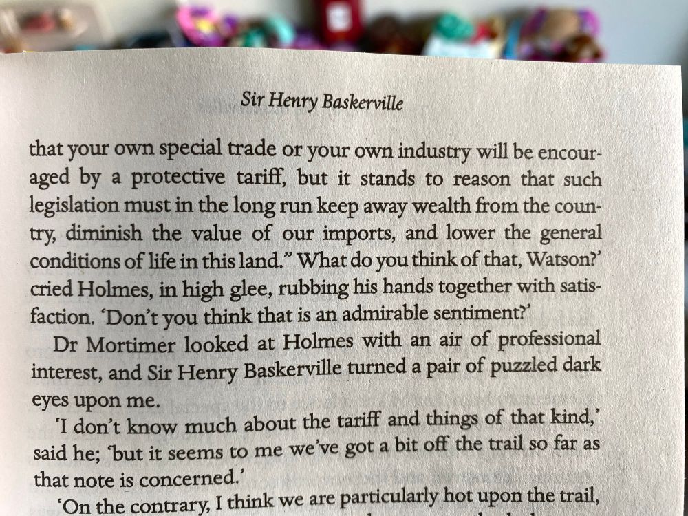 Sir Henry Baskerville
that your own special trade or your own industry will be encouraged by a protective tariff, but it stands to reason that such legislation must in the long run keep away wealth from the coun try, diminish the value of our imports, and lower the general conditions of life in this land." What do you think of that, Watson?' cried Holmes, in high glee, rubbing his hands together with satis-faction. Don't you think that is an admirable sentiment?' Dr Mortimer looked at Holmes with an air of professional interest, and Sir Henry Baskerville turned a pair of puzzled dark eyes upon me.
I don't know much about the tariff and things of that kind,' said he; but it seems to me we've got a bit off the trail so far as that note is concerned.'
'On the contrary, I think we are particularly hot upon the trail,