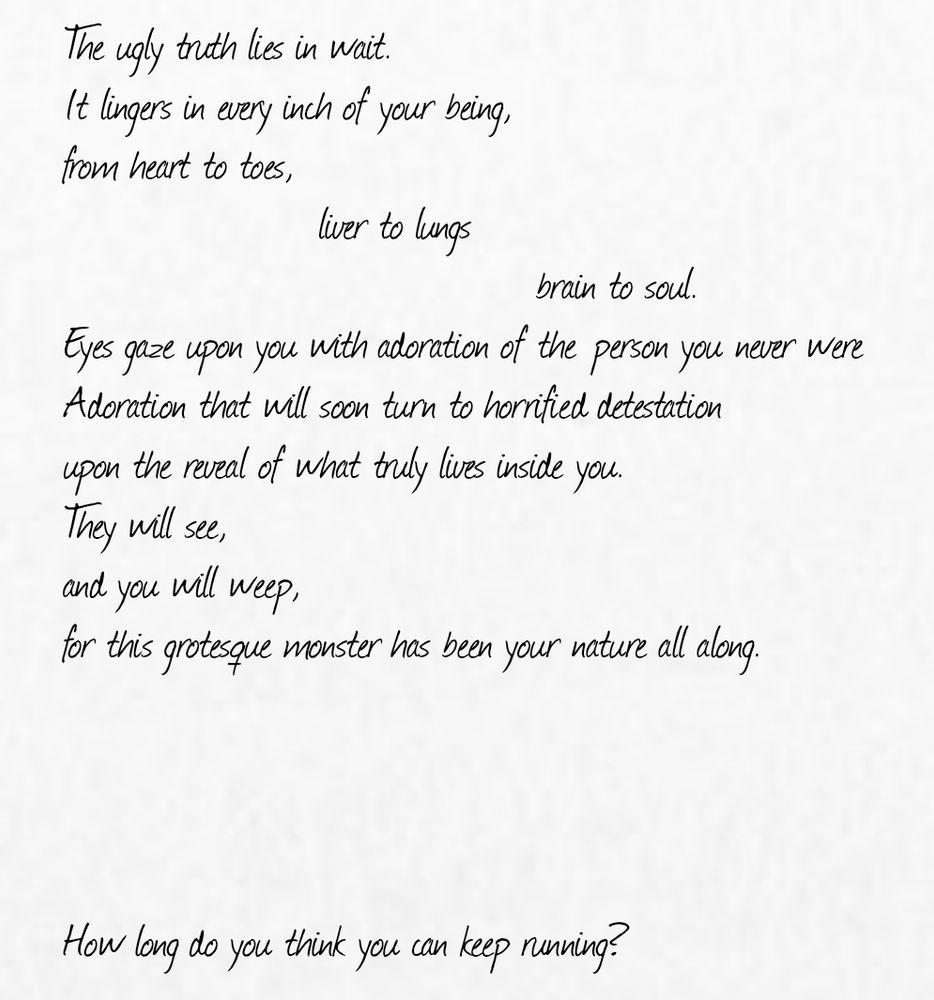 The ugly truth lies in wait.
It lingers in every inch of your being,
from heart to toes,
                     liver to lungs
                                       brain to soul.
Eyes gaze upon you with adoration of the person you never were
Adoration that will soon turn to horrified detestation
upon the reveal of what truly lives inside you.
They will see,
and you will weep,
for this grotesque monster has been your nature all along.




How long do you think you can keep running?
