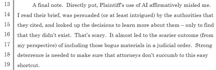 "A final note. Directly put, Plaintiff’s use of AI affirmatively misled me. I read their brief, was persuaded (or at least intrigued) by the authorities that they cited, and looked up the decisions to learn more about them – only to find that they didn’t exist. That’s scary. It almost led to the scarier outcome (from my perspective) of including those bogus materials in a judicial order. Strong deterrence is needed to make sure that attorneys don’t succumb to this easy shortcut."