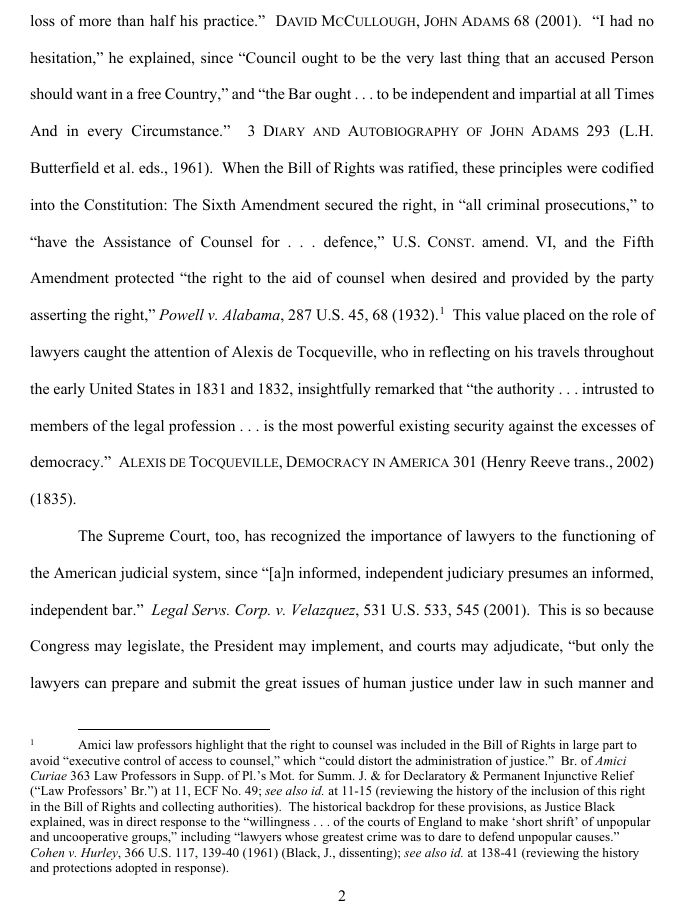 ...loss of more than half his practice.”  DAVID MCCULLOUGH, JOHN ADAMS 68 (2001).  “I had no hesitation,” he explained, since “Council ought to be the very last thing that an accused Person should want in a free Country,” and “the Bar ought . . . to be independent and impartial at all Times And in every Circumstance.”  3 DIARY AND AUTOBIOGRAPHY OF JOHN ADAMS 293 (L.H. Butterfield et al. eds., 1961).  When the Bill of Rights was ratified, these principles were codified into the Constitution: The Sixth Amendment secured the right, in “all criminal prosecutions,” to “have the Assistance of Counsel for . . . defence,” U.S. CONST. amend. VI, and the Fifth Amendment protected “the right to the aid of counsel when desired and provided by the party asserting the right,” Powell v. Alabama, 287 U.S. 45, 68 (1932).1  This value placed on the role of lawyers caught the attention of Alexis de Tocqueville, who in reflecting on his travels throughout the early United States in 1831 and 1832, insightfully remarked that “the authority . . . intrusted to members of the legal profession . . . is the most powerful existing security against the excesses of democracy.”  ALEXIS DE TOCQUEVILLE, DEMOCRACY IN AMERICA 301 (Henry Reeve trans., 2002) (1835).

Footnote 1: Amici law professors highlight that the right to counsel was included in the Bill of Rights in large part to avoid “executive control of access to counsel,” which “could distort the administration of justice.”  Br. of Amici Curiae 363 Law Professors in Supp. of Pl.’s Mot. for Summ. J. & for Declaratory & Permanent Injunctive Relief (“Law Professors’ Br.”) at 11, ECF No. 49.  The historical backdrop for these provisions, as Justice Black explained, was in direct response to the “willingness . . . of the courts of England to make ‘short shrift’ of unpopular and uncooperative groups,” including “lawyers whose greatest crime was to dare to defend unpopular causes.” 