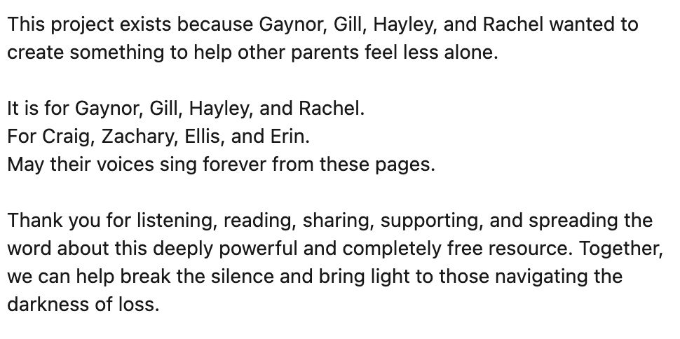This project exists because Gaynor, Gill, Hayley, and Rachel wanted to create something to help other parents feel less alone.

It is for Gaynor, Gill, Hayley, and Rachel.
For Craig, Zachary, Ellis, and Erin.
May their voices sing forever from these pages.

Thank you for listening, reading, sharing, supporting, and spreading the word about this deeply powerful and completely free resource. Together, we can help break the silence and bring light to those navigating the darkness of loss.