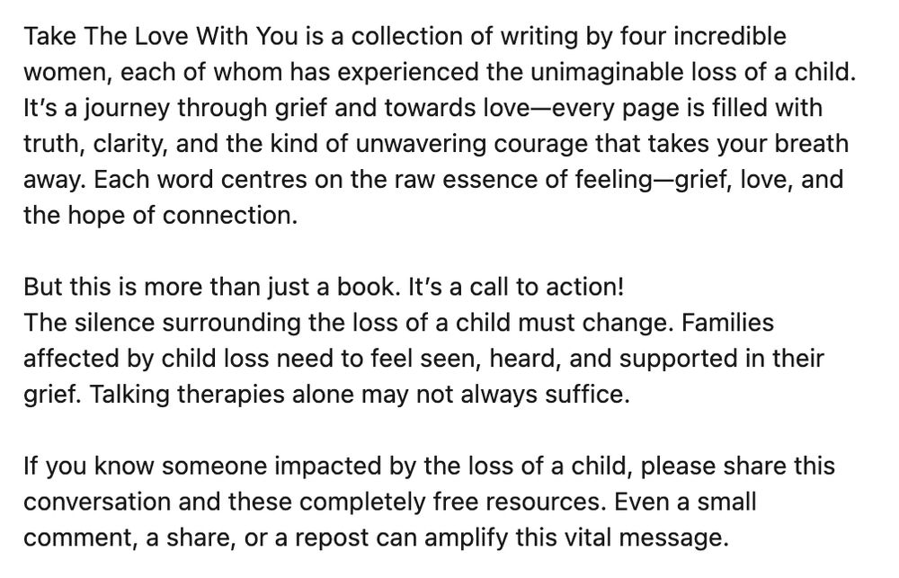 'Take The Love With You' is a collection of writing by 4 incredible women, each of whom has experienced the unimaginable loss of a child. It's a journey through grief and towards love - every page is filled with truth, clarity and the kind of unwavering courage that takes your breath away. Each word centres on the raw essence of feeling - grief, love and the hope of connection. 

But this is more than just a book. It’s a call to action!
The silence surrounding the loss of a child must change. Families affected by child loss need to feel seen, heard, and supported in their grief. Talking therapies alone may not always suffice.

If you know someone impacted by the loss of a child, please share this conversation and these completely free resources. Even a small comment, a share, or a repost can amplify this vital message.