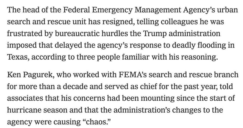 The head of the Federal Emergency Management Agency’s urban search and rescue unit has resigned, telling colleagues he was frustrated by bureaucratic hurdles the Trump administration imposed that delayed the agency’s response to deadly flooding in Texas, according to three people familiar with his reasoning.

Ken Pagurek, who worked with FEMA’s search and rescue branch for more than a decade and served as chief for the past year, told associates that his concerns had been mounting since the start of hurricane season and that the administration’s changes to the agency were causing “chaos.”