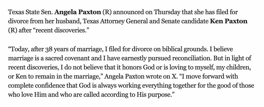 

Texas State Sen. Angela Paxton (R) announced on Thursday that she has filed for divorce from her husband, Texas Attorney General and Senate candidate Ken Paxton (R) after “recent discoveries.”

“Today, after 38 years of marriage, I filed for divorce on biblical grounds. I believe marriage is a sacred covenant and I have earnestly pursued reconciliation. But in light of recent discoveries, I do not believe that it honors God or is loving to myself, my children, or Ken to remain in the marriage,” Angela Paxton wrote on X. “I move forward with complete confidence that God is always working everything together for the good of those who love Him and who are called according to His purpose.”