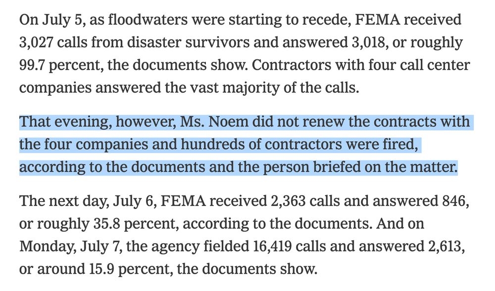 On July 5, as floodwaters were starting to recede, FEMA received 3,027 calls from disaster survivors and answered 3,018, or roughly 99.7 percent, the documents show. Contractors with four call center companies answered the vast majority of the calls.

That evening, however, Ms. Noem did not renew the contracts with the four companies and hundreds of contractors were fired, according to the documents and the person briefed on the matter.

The next day, July 6, FEMA received 2,363 calls and answered 846, or roughly 35.8 percent, according to the documents. And on Monday, July 7, the agency fielded 16,419 calls and answered 2,613, or around 15.9 percent, the documents show.