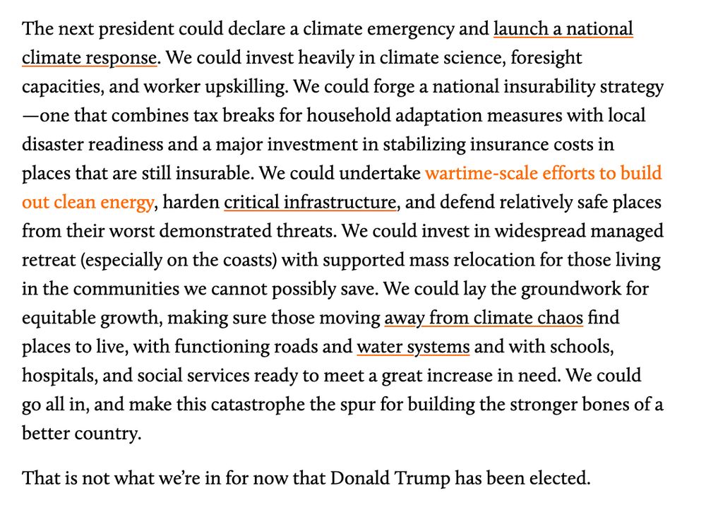 

The next president could declare a climate emergency and launch a national climate response. We could invest heavily in climate science, foresight capacities, and worker upskilling. We could forge a national insurability strategy—one that combines tax breaks for household adaptation measures with local disaster readiness and a major investment in stabilizing insurance costs in places that are still insurable. We could undertake wartime-scale efforts to build out clean energy, harden critical infrastructure, and defend relatively safe places from their worst demonstrated threats. We could invest in widespread managed retreat (especially on the coasts) with supported mass relocation for those living in the communities we cannot possibly save. We could lay the groundwork for equitable growth, making sure those moving away from climate chaos find places to live, with functioning roads and water systems and with schools, hospitals, and social services ready to meet a great increase in need. We could go all in, and make this catastrophe the spur for building the stronger bones of a better country.

That is not what we’re in for now that Donald Trump has been elected.
