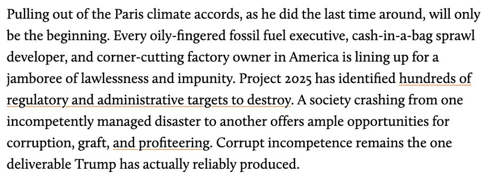 

Pulling out of the Paris climate accords, as he did the last time around, will only be the beginning. Every oily-fingered fossil fuel executive, cash-in-a-bag sprawl developer, and corner-­cutting factory owner in America is lining up for a jamboree of lawlessness and impunity. Project 2025 has identified hundreds of regulatory and administrative targets to destroy. A society crashing from one incompetently managed disaster to another offers ample opportunities for corruption, graft, and profiteering. Corrupt incompetence remains the one deliverable Trump has actually reliably produced.