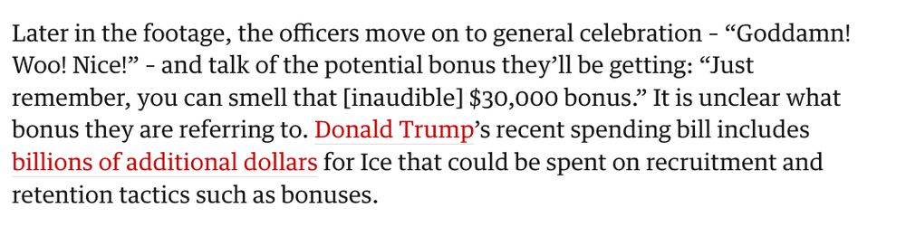 Later in the footage, the officers move on to general celebration – “Goddamn! Woo! Nice!” – and talk of the potential bonus they’ll be getting: “Just remember, you can smell that [inaudible] $30,000 bonus.” It is unclear what bonus they are referring to. Donald Trump’s recent spending bill includes billions of additional dollars for Ice that could be spent on recruitment and retention tactics such as bonuses.