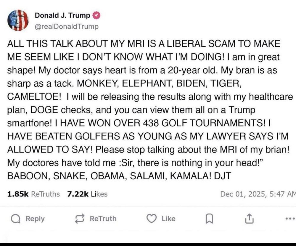 Screenshot eines Postings von Donald Trump:

ALL THIS TALK ABOUT MY MRI IS A LIBERAL SCAM TO MAKE ME SEEM LIKE I DON'T KNOW WHAT I'M DOING! I am in great shape! My doctor says heart is from a 20-year old. My bran is as sharp as a tack. MONKEY, ELEPHANT, BIDEN, TIGER, CAMELTOE! I will be releasing the results along with my healthcare plan, DOGE checks, and you can view them all on a Trump smartfone! I HAVE WON OVER 438 GOLF TOURNAMENTS! I HAVE BEATEN GOLFERS AS YOUNG AS MY LAWYER SAYS I'M ALLOWED TO SAY! Please stop talking about the MRI of my brian!

My doctores have told me :Sir, there is nothing in your head!" BABOON, SNAKE, OBAMA, SALAMI, KAMALA! DJT
