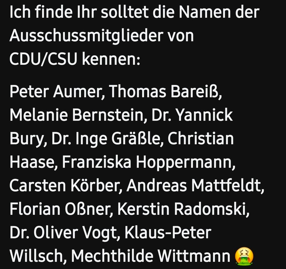Ich finde Ihr solltet die Namen der Ausschussmitglieder von CDU/CSU kennen:

Peter Aumer, Thomas Bareiß, Melanie Bernstein, Dr. Yannick Bury, Dr. Inge Gräßle, Christian Haase, Franziska Hoppermann, Carsten Körber, Andreas Mattfeldt, Florian Oßner, Kerstin Radomski, Dr. Oliver Vogt, Klaus-Peter Willsch, Mechthilde Wittmann