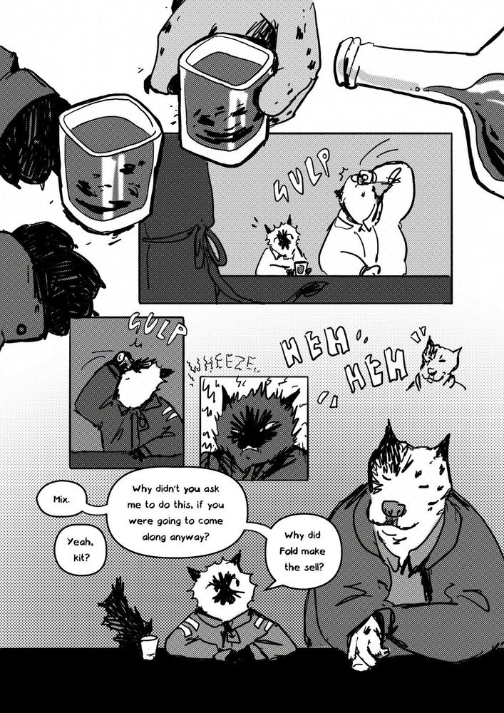 A greyscale Comic page. 
Ragdoll and Mix do shots. 
Mix laughs at Ragdoll's wheezing afterwards. 
Ragdoll says, Mix?
Mix says, Yeah kit?
Ragdoll asks, Why didn't you ask me to do this, if you were going to come along anyway? Why didn't Fold make the sell?