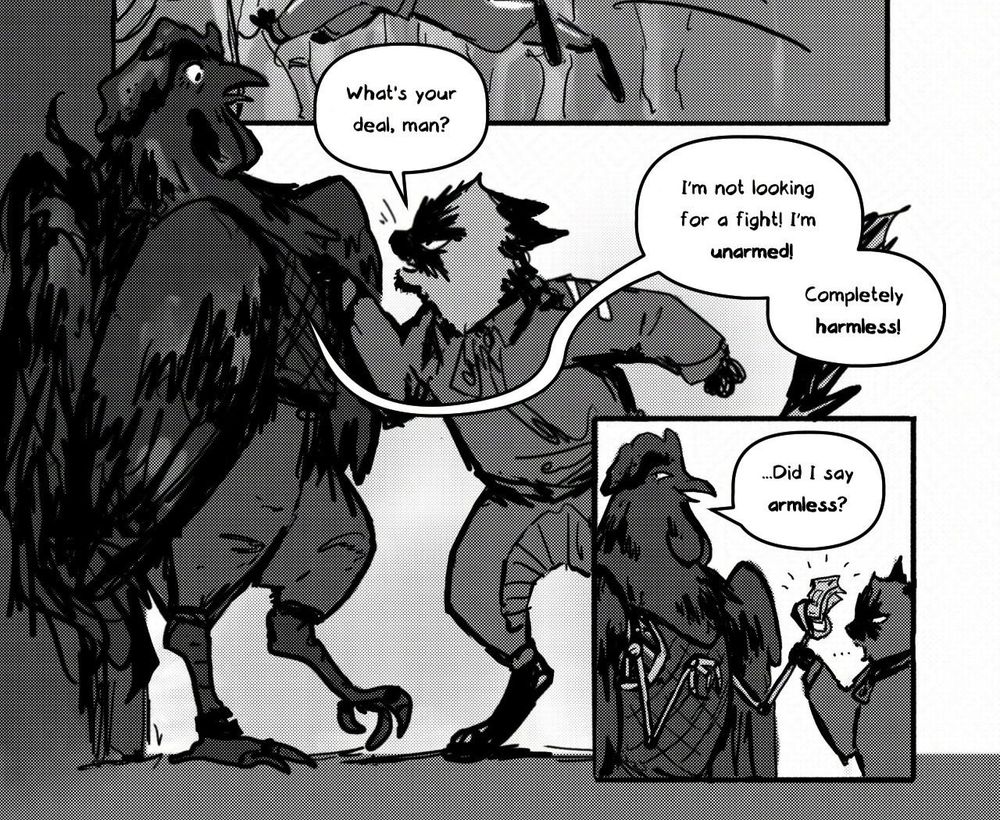 Part of a greyscale comic page. 
Ragdoll pushes a black chicken against the wall. He says, "What's your deal, man?" The chicken replies, "I'm not looking for a fight! I'm unarmed! Completely harmless!"
Ragdoll finds the cybernetic arms under the chicken's wings, holding the cash he had lost. 
The chicken smiles and says, "Did I say armless?"