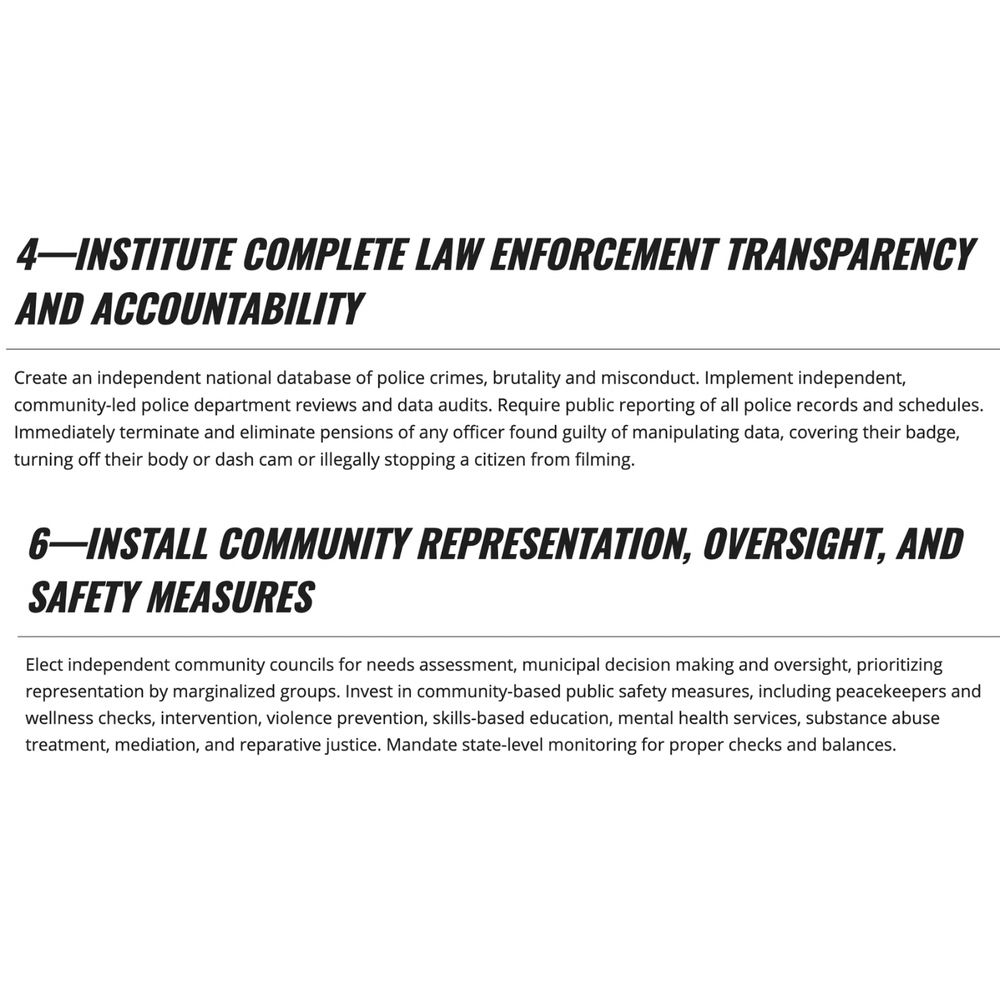 4—INSTITUTE COMPLETE LAW ENFORCEMENT TRANSPARENCY AND ACCOUNTABILITY Create an independent national database of police crimes, brutality and misconduct. Implement independent, community-led police department reviews and data audits. Require public reporting of all police records and schedules. Immediately terminate and eliminate pensions of any officer found guilty of manipulating data, covering their badge, turning off their body or dash cam or illegally stopping a citizen from filming.

6- INSTALL COMMUNITY REPRESENTATION, OVERSIGHT, AND SAFETY MEASURES Elect independent community councils for needs assessment, municipal decision making and oversight, prioritizing representation by marginalized groups. Invest in community-based public safety measures, including peacekeepers and wellness checks, intervention, violence prevention, skills-based education, mental health services, substance abuse treatment, mediation, and reparative justice. Mandate state-level monitoring for proper checks and balances.
