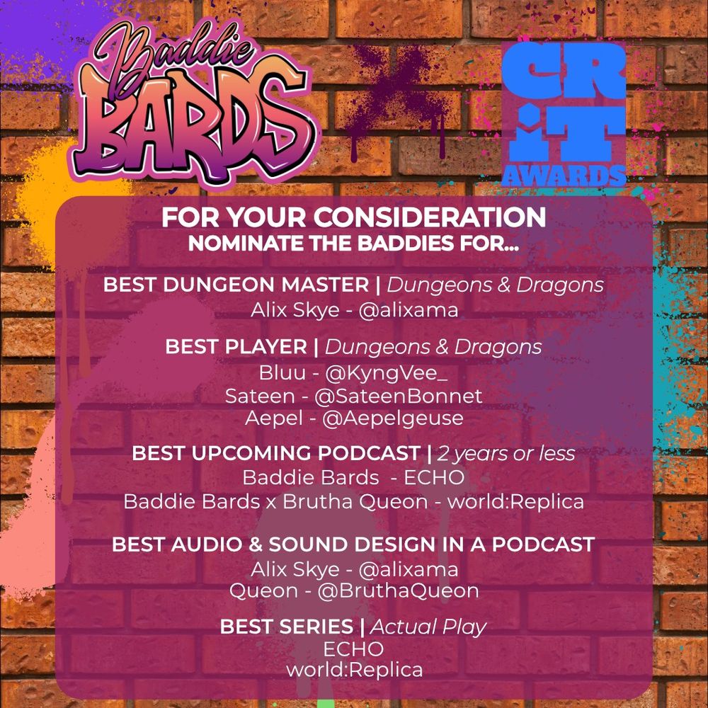 alt text: The background is a red brick wall with multiple spray paint blotches in various colors. At the top, the Baddie Bards logo and CRIT Awards logo are shown, with a spray painted ' X' between them, to read: Baddie Bards x CRIT Awards!
Under it in a fuchsia, slightly transparent rounded square it says:
For your consideration, nominate the Baddies for...

BEST DUNGEON MASTER | Dungeons & Dragons: Alix Skye - @alixama
BEST PLAYER  |  Dungeons & Dragons: Bluu - @kyngvee_, Sateen - @sateenbonnet, Aepel - @aepelgeuse
BEST UPCOMING PODCAST  | 2 years or less: BB - ECHO, BB x BruthaQueon - world:Replica
BEST AUDIO & SOUND DESIGN IN A PODCAST: Alix Skye - @alixama for ECHO & Queon - @BruthaQueon for world:Replica
