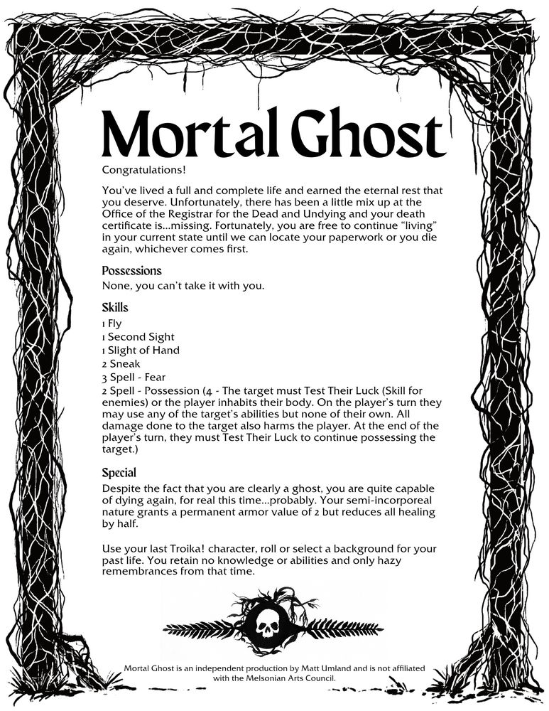 Congratulations! You’ve lived a full and complete life and earned the eternal rest that you deserve. Unfortunately, there has been a little mix up at the Office of the Registrar for the Dead and Undying and your death certificate is…missing. Fortunately, you are free to continue “living” in your current state until we can locate your paperwork or you die again, whichever comes first. 
Possessions 
None
Skills 
1 Fly
1 Second sight
1 Slight of hand
2 Sneak
3 Spell - Fear
2 Spell - Possession (4 - The target must Test Their Luck (Skill for enemies) or the player inhabits their body. On the player’s turn they may use any of the target’s abilities but none of their own. All damage done to the target also harms the player. At the end of the player’s turn, they must Test Their Luck to continue possessing the target.)
Special
Despite the fact that you are a ghost, you are capable of dying again. Your semi-incorporeal nature grants armor of 2 but halves healing.