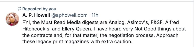 Skeet from @aphowell.com: FYI, the Must Read Media digests are Analog, Asimov's, F&SF, Alfred Hitchcock's, and Ellery Queen. I have heard very Not Good things about the contracts and, for that matter, the negotiation process. Approach these legacy print magazines with extra caution.