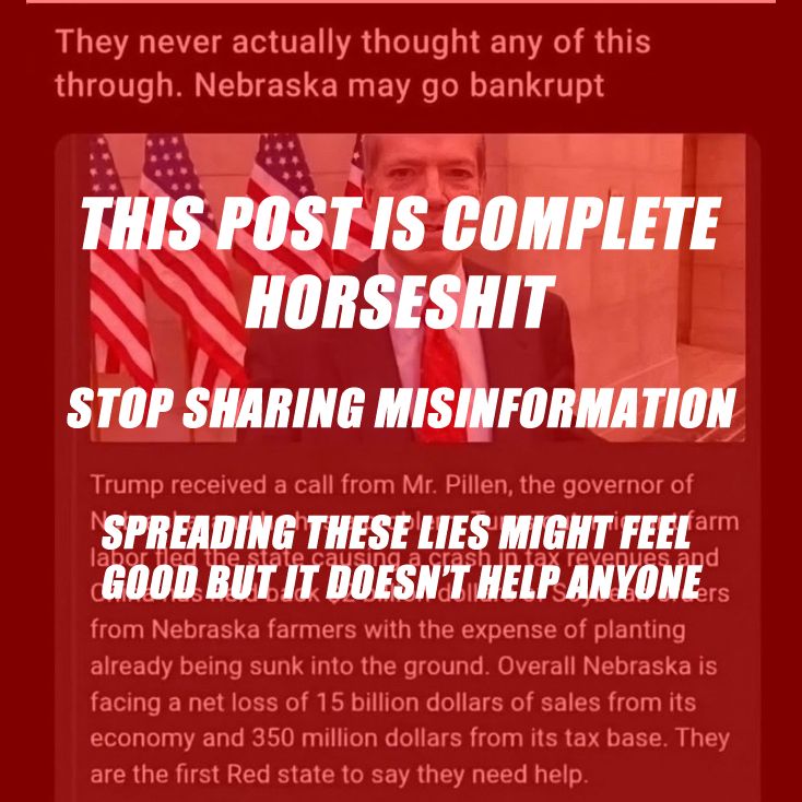 In the background is that meme that's been going around of Nebraska Governor Pillen standing in a hallway with the header "They never actually thought any of this through. Nebraska may go bankrupt" -- the post goes on to make a number of eye-rollingly ridiculous claims, including that Nebraska's migrant farmers have fled the state en masse (no they haven't); Chinese tariffs on US soybeans will cost Nebraska SPECIFICALLY $2B (no they won't); Nebraska is facing a loss of $15B of sales revenue + $350M loss from their tax base (no they aren't, and no! they! aren't!); and that Pillen has gone begging for help from Trump (no, he hasn't). 

The meme is overlaid with the following text: This post is complete horseshit - stop sharing misinformation - spreading these lies might feel good but it doesn't help anyone