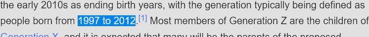 Wikipedia excerpt: Researchers and popular media use the mid-to-late 1990s as starting birth years and the early 2010s as ending birth years, with the generation typically being defined as people born from 1997 to 2012.