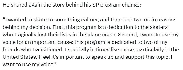"I wanted to skate to something calmer, and there are two main reasons behind my decision. First, this program is a dedication to the skaters who tragically lost their lives in the plane crash. Second, I want to use my voice for an important cause: this program is dedicated to two of my friends who transitioned. Especially in times like these, particularly in the United States, I feel it's important to speak up and support this topic. I want to use my voice."