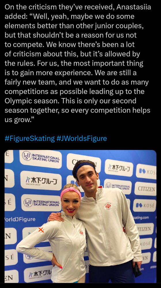 Screenshot of a tweet by Golden Skate. It details the second half of their short interview with Georgian skaters Anastasiia Metelkina & Luka Berula after the 2025 Junior Worlds pairs short program.

The transcript is as follows:

On the criticism they’ve received, Anastasiia added: “Well, yeah, maybe we do some elements better than other junior couples, but that shouldn’t be a reason for us not to compete. We know there’s been a lot of criticism about this, but it’s allowed by the rules. For us, the most important thing is to gain more experience. We are still a fairly new team, and we want to do as many competitions as possible leading up to the Olympic season. This is only our second season together, so every competition helps us grow.”

Below the text is a photograph of the skaters in question.